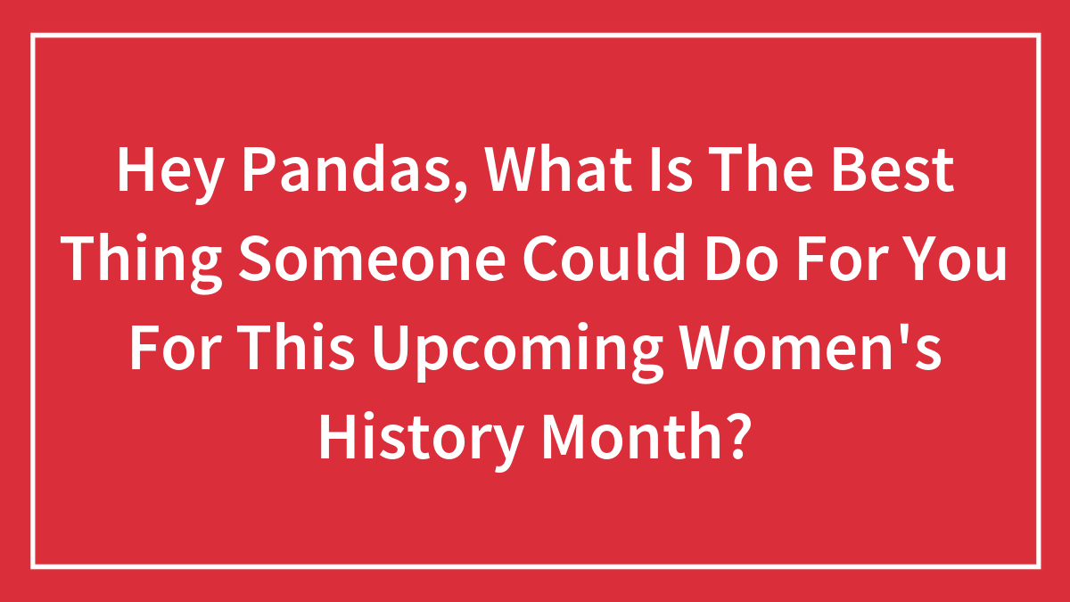 Hey Pandas, What Is The Best Thing Someone Could Do For You For This Upcoming Women’s History Month? (Closed)