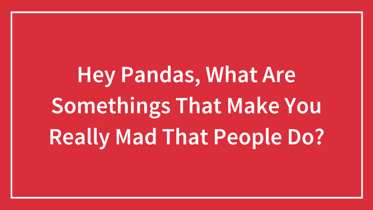 Hey Pandas, What Are Somethings That Make You Really Mad That People Do?