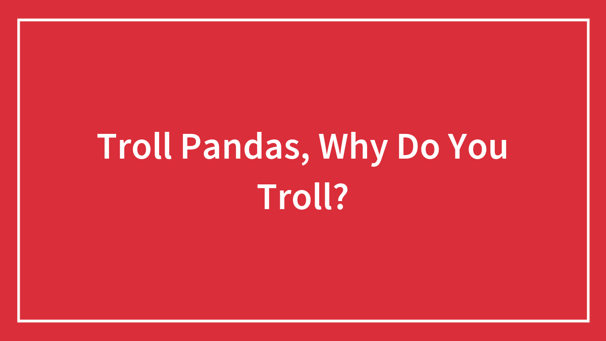 Troll Pandas, Why Do You Troll?