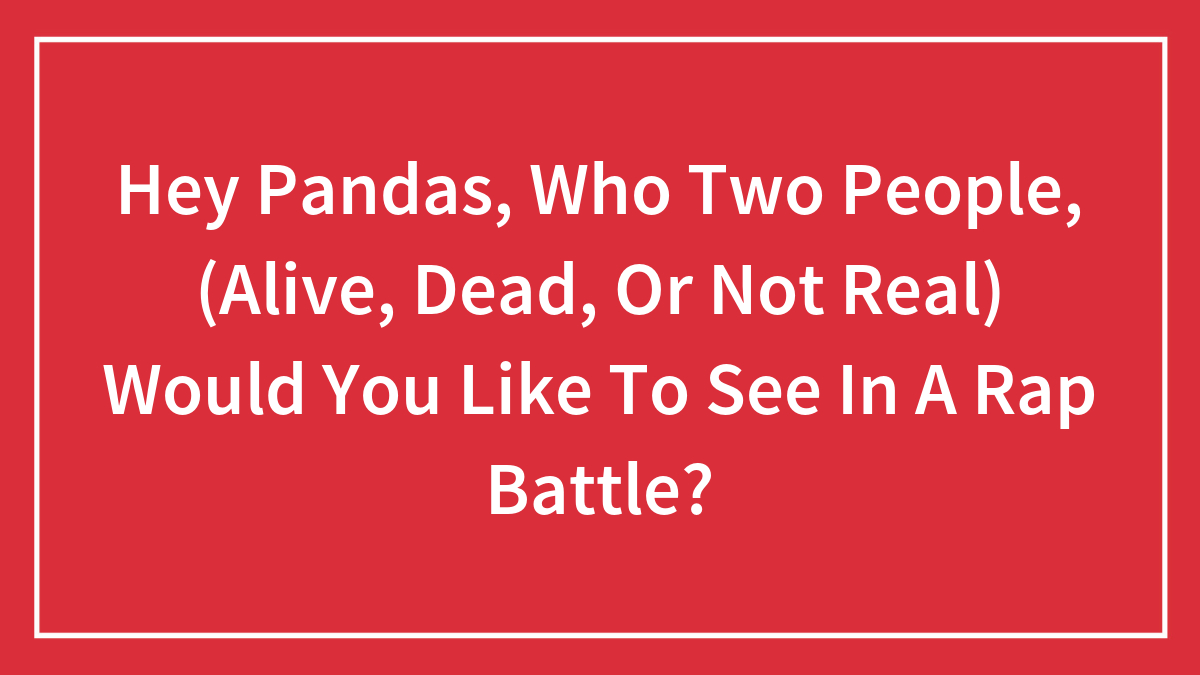 Hey Pandas, Which Two People, (Alive, Dead, Or Not Real) Would You Like To See In A Rap Battle?