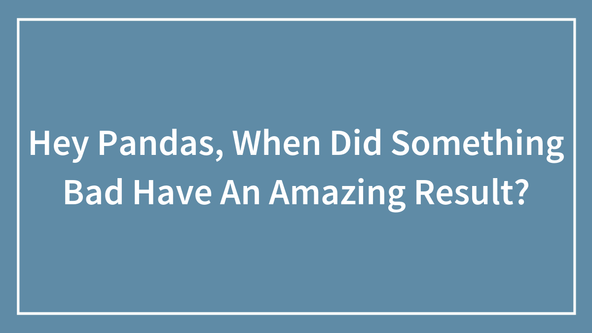 Hey Pandas, When Did Something Bad Have An Amazing Result? (Closed)