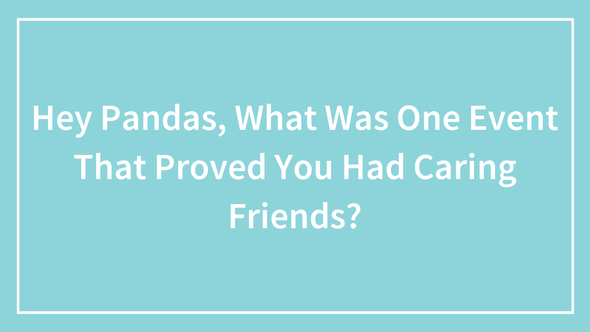 Hey Pandas, What Was One Event That Proved You Had Caring Friends? (Closed)
