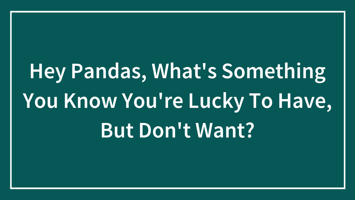 Hey Pandas, What’s Something You Know You’re Lucky To Have, But Don’t Want? (Closed)