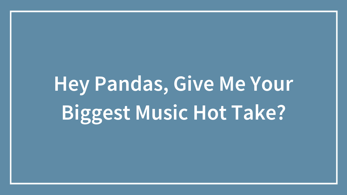 Hey Pandas, Give Me Your Biggest Music Hot Take?