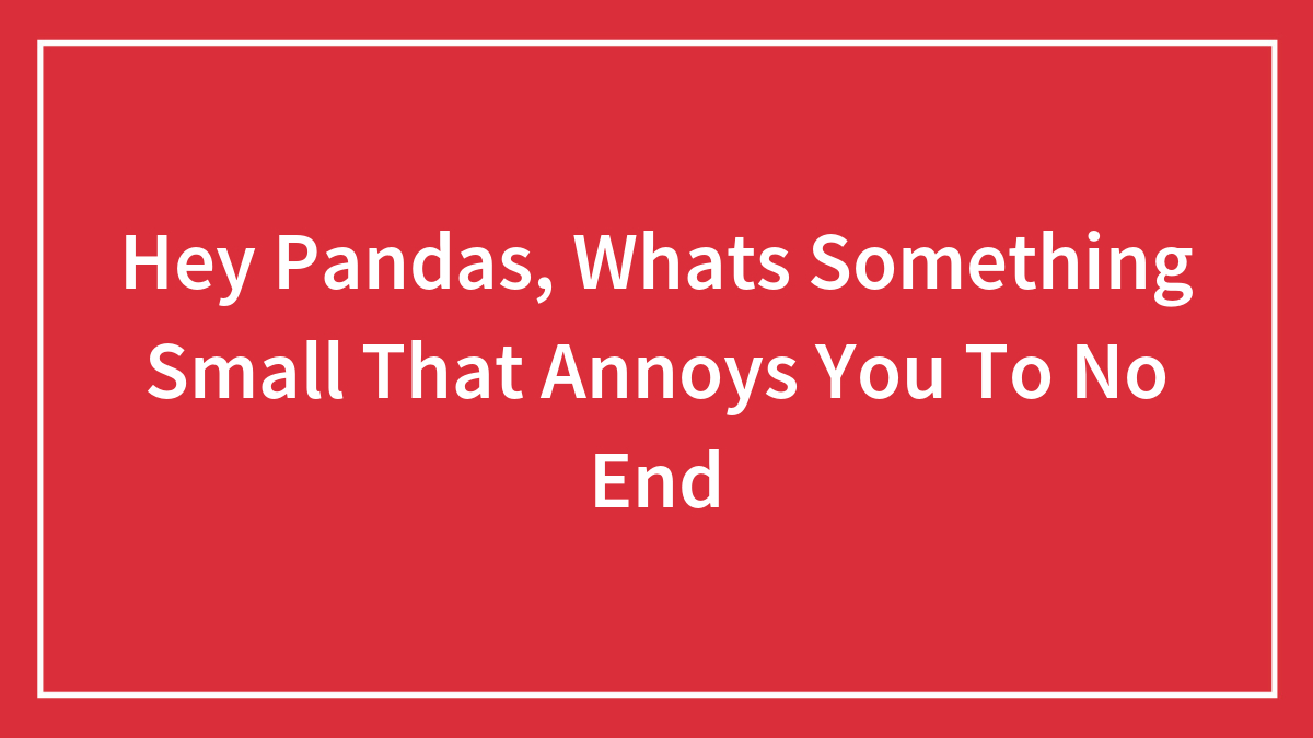 Hey Pandas, Whats Something Small That Annoys You To No End