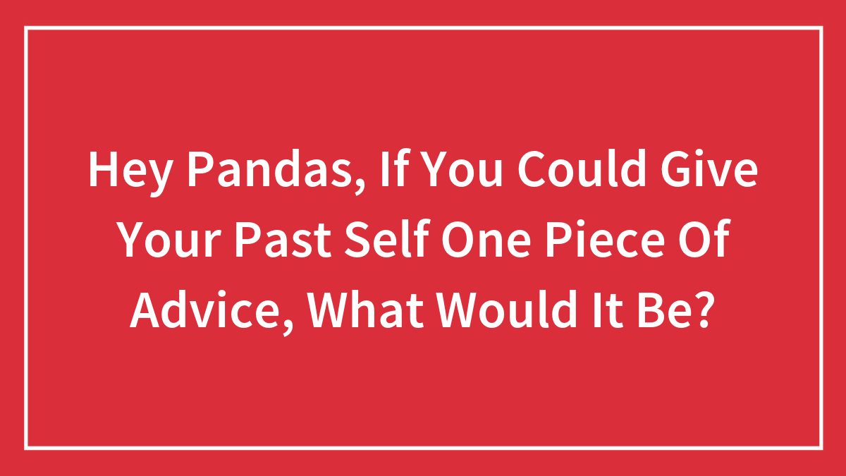Hey Pandas, If You Could Give Your Past Self One Piece Of Advice, What Would It Be?