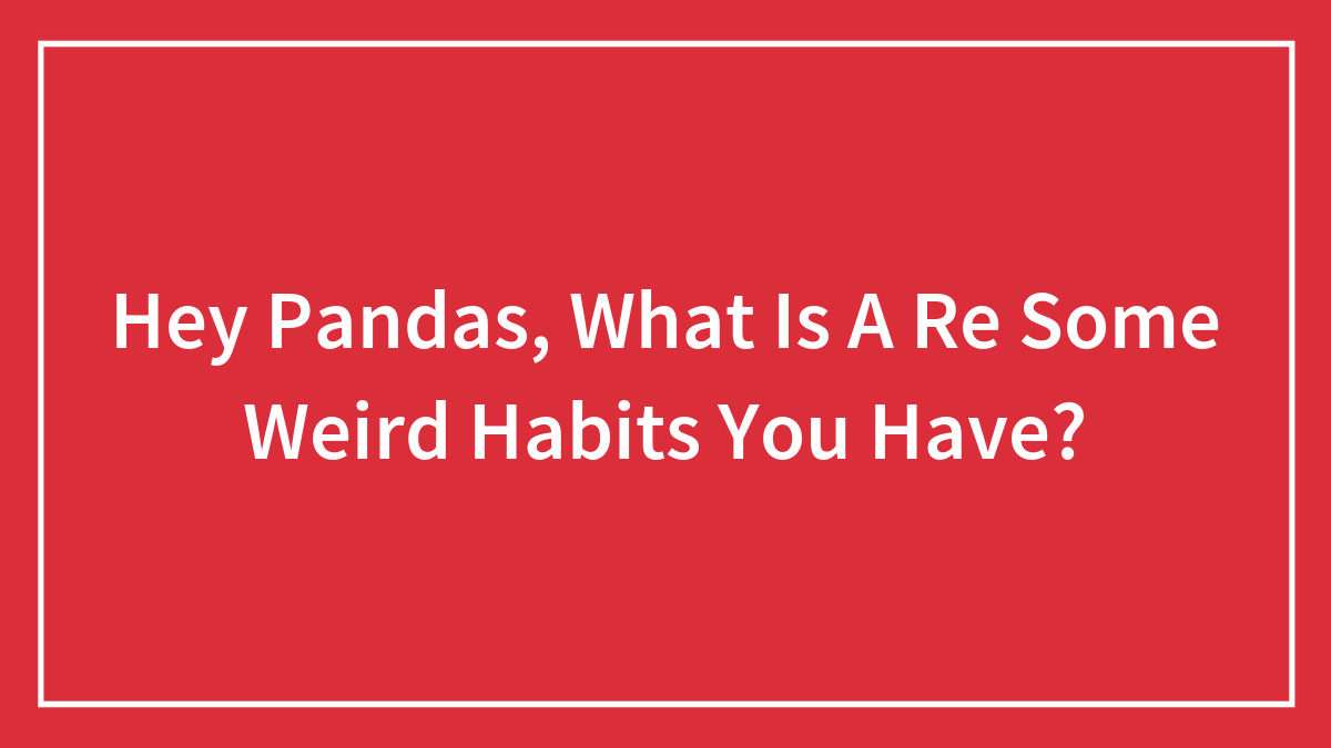 Hey Pandas, What Is A Re Some Weird Habits You Have?