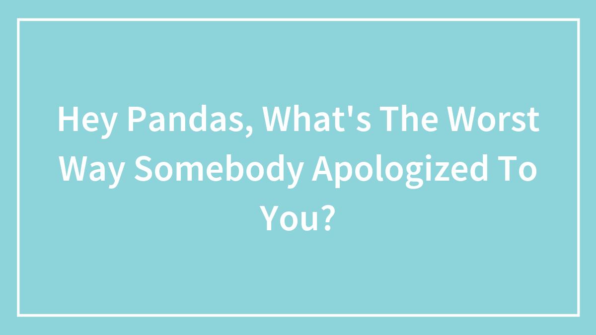 Hey Pandas, What’s The Worst Way Somebody Apologized To You?