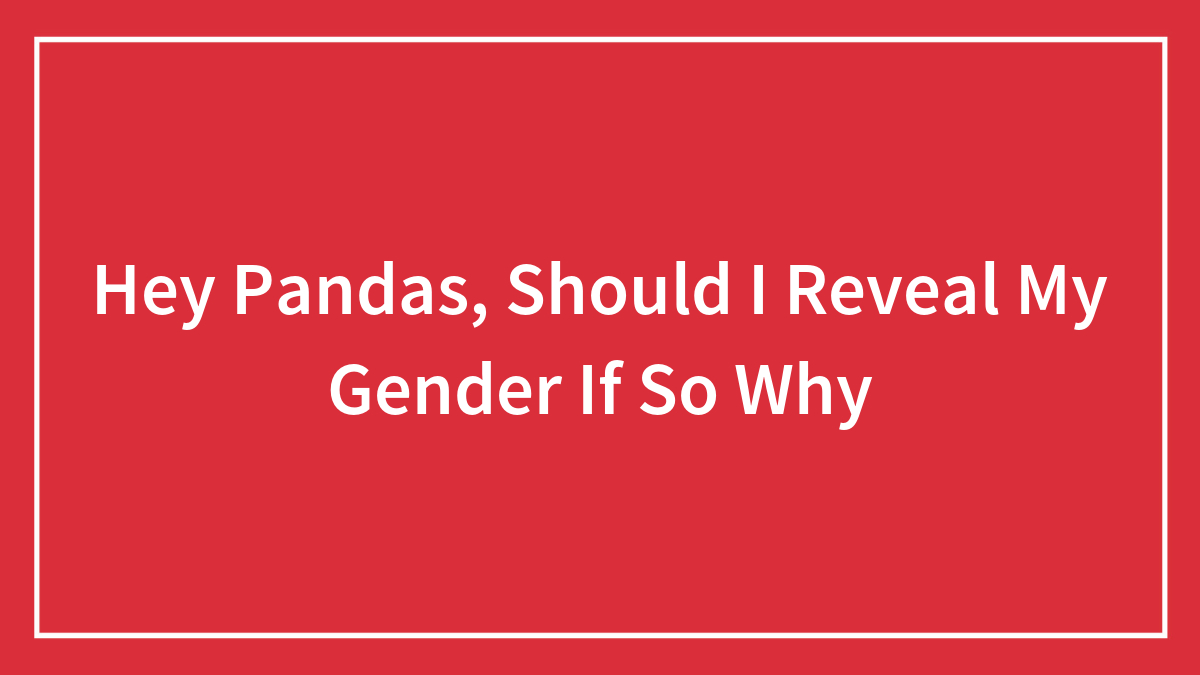Hey Pandas, Should I Reveal My Gender If So Why (Closed)
