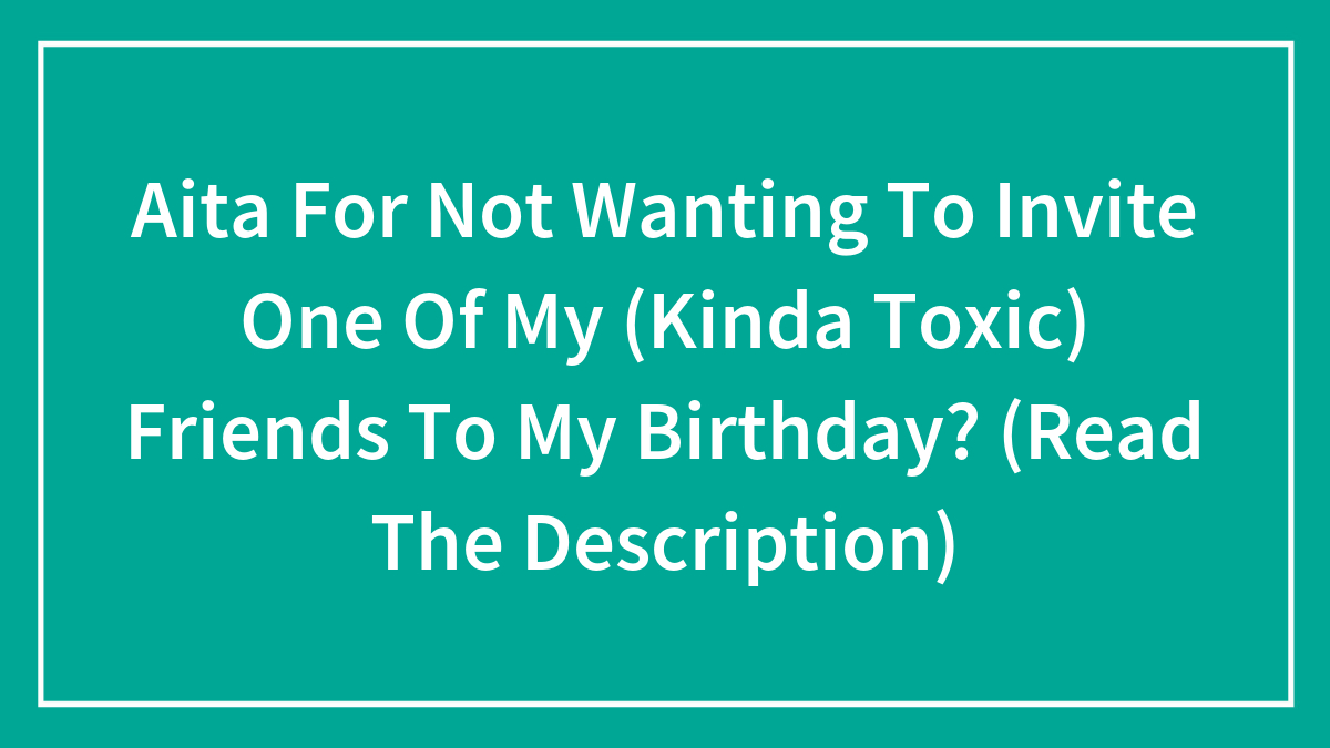 Aita For Not Wanting To Invite One Of My (Kinda Toxic) Friends To My Birthday? (Read The Description)