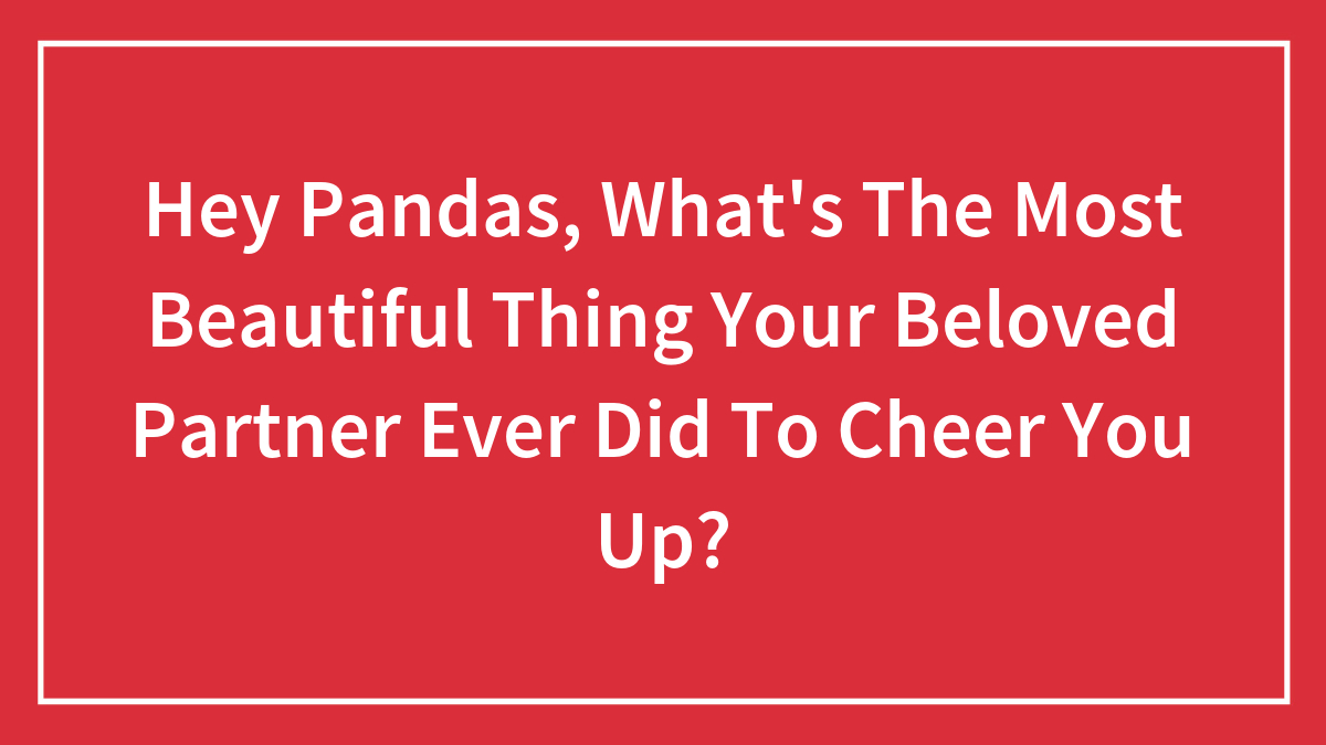 Hey Pandas, What’s The Most Beautiful Thing Your Beloved Partner Ever Did To Cheer You Up?