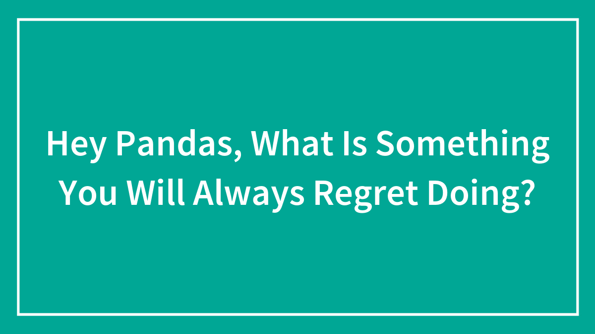 Hey Pandas, What Is Something You Will Always Regret Doing? (Closed)