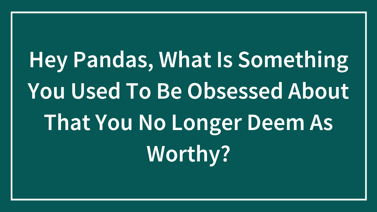 Hey Pandas, What Is Something You Used To Be Obsessed About That You No Longer Deem As Worthy? (Closed)