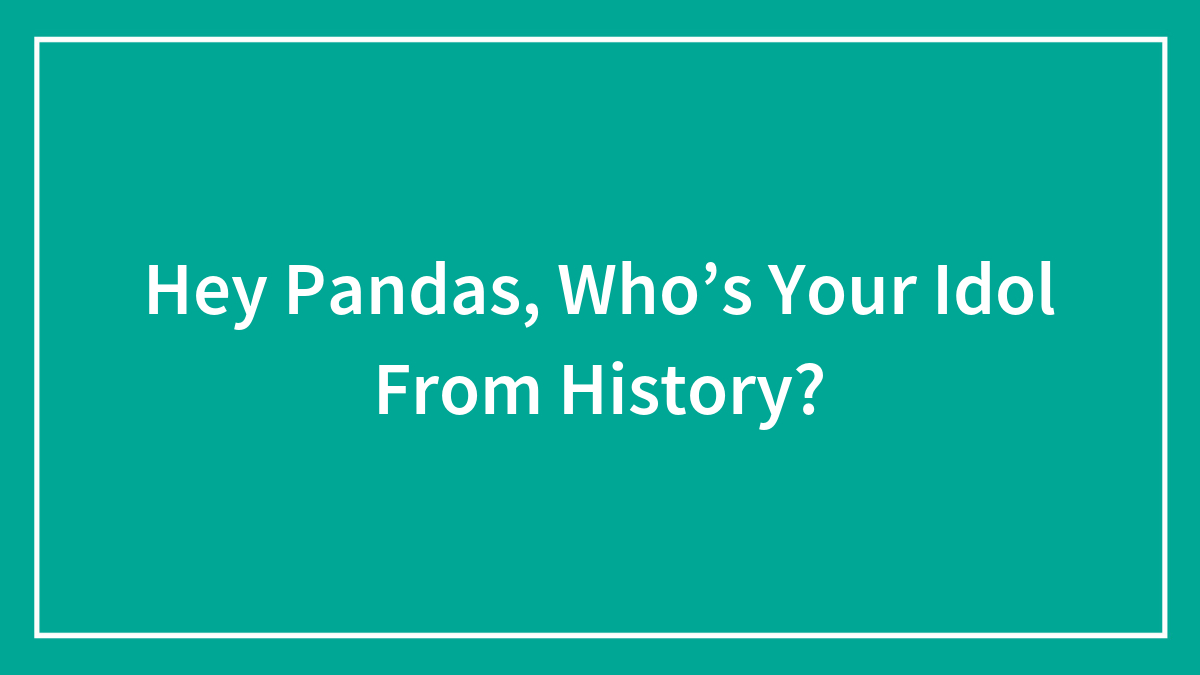 Hey Pandas, Who’s Your Idol From History? (Closed)