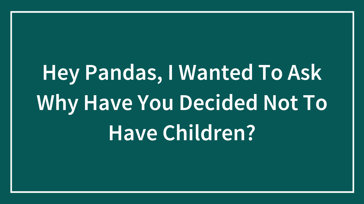 Hey Pandas, I Wanted To Ask Why Have You Decided Not To Have Children? (Closed)