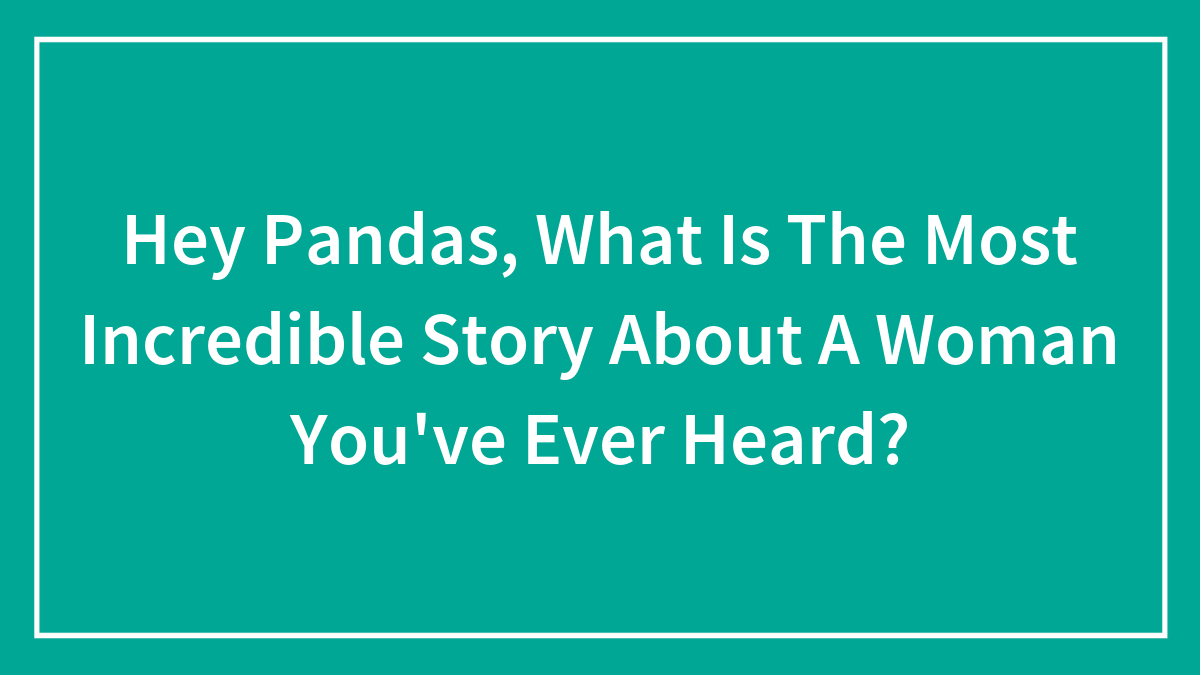 Hey Pandas, What Is The Most Incredible Story About A Woman You’ve Ever Heard? (Closed)