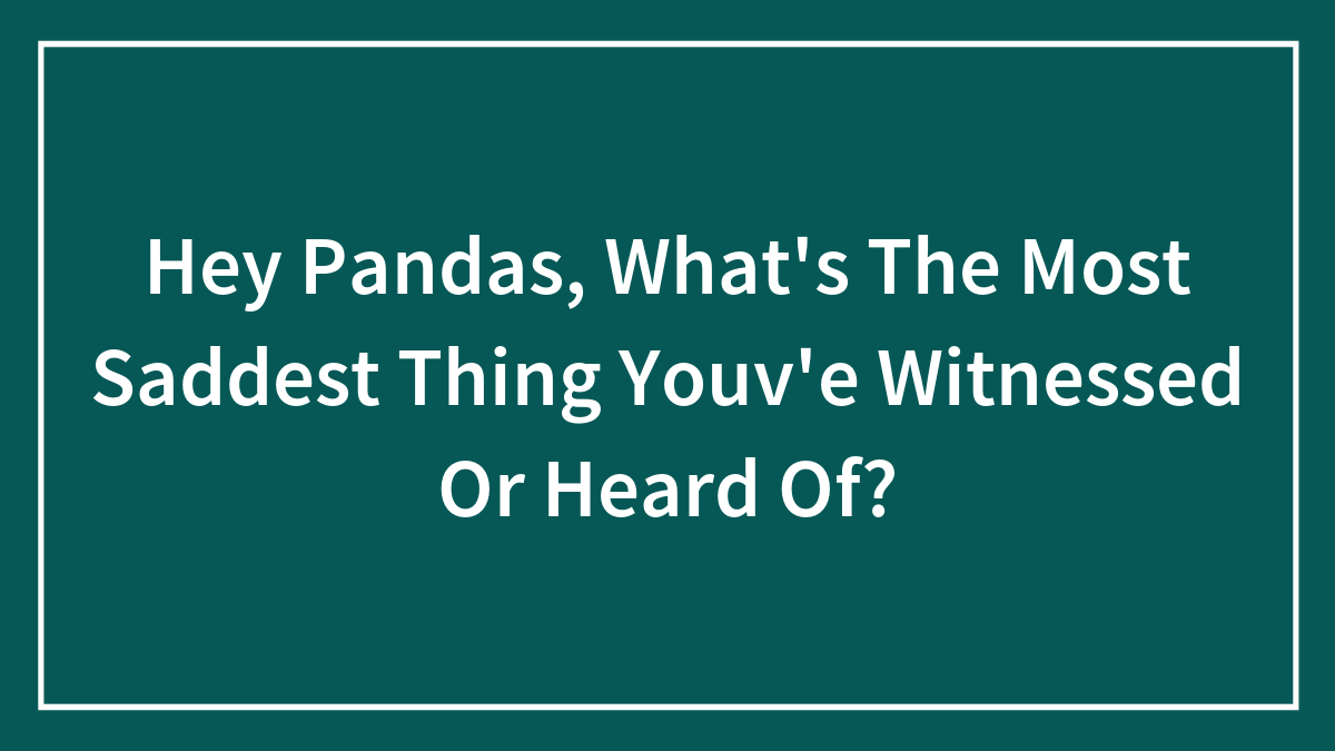 Hey Pandas, What’s The Most Saddest Thing Youv’e Witnessed Or Heard Of?