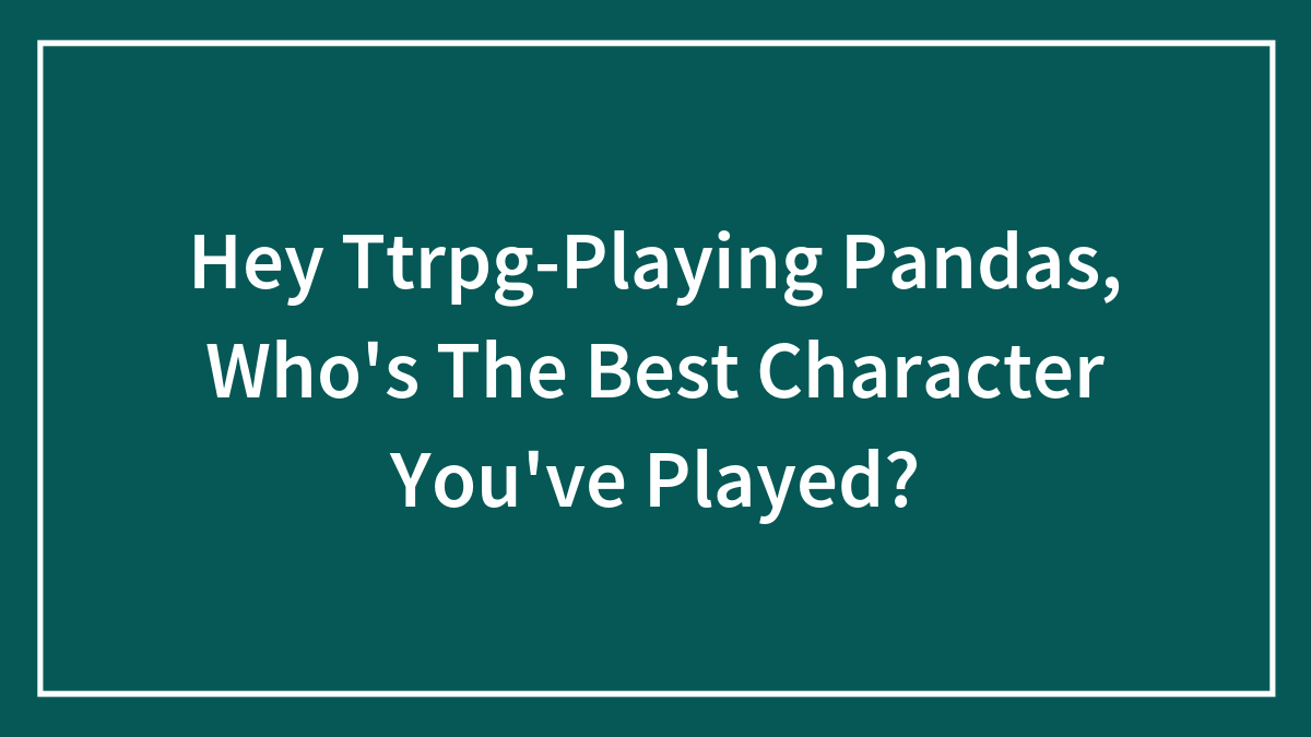 Hey Ttrpg-Playing Pandas, Who’s The Best Character You’ve Played?