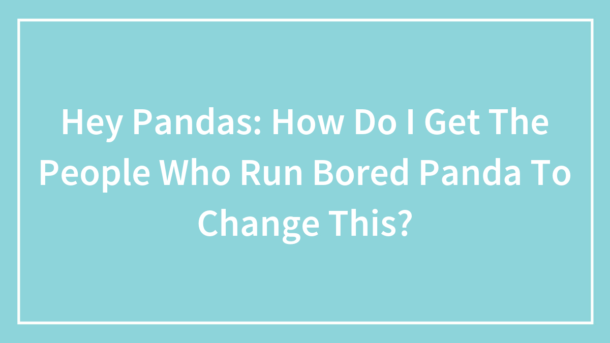 Hey Pandas: How Do I Get The People Who Run Bored Panda To Change This?