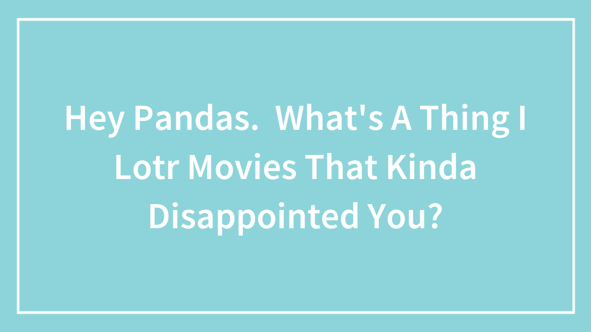 Hey Pandas. What’s A Thing I Lotr Movies That Kinda Disappointed You?