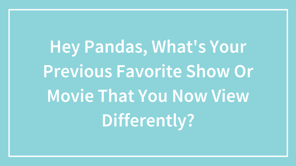 Hey Pandas, What’s Your Previous Favorite Show Or Movie That You Now View Differently? (Closed)