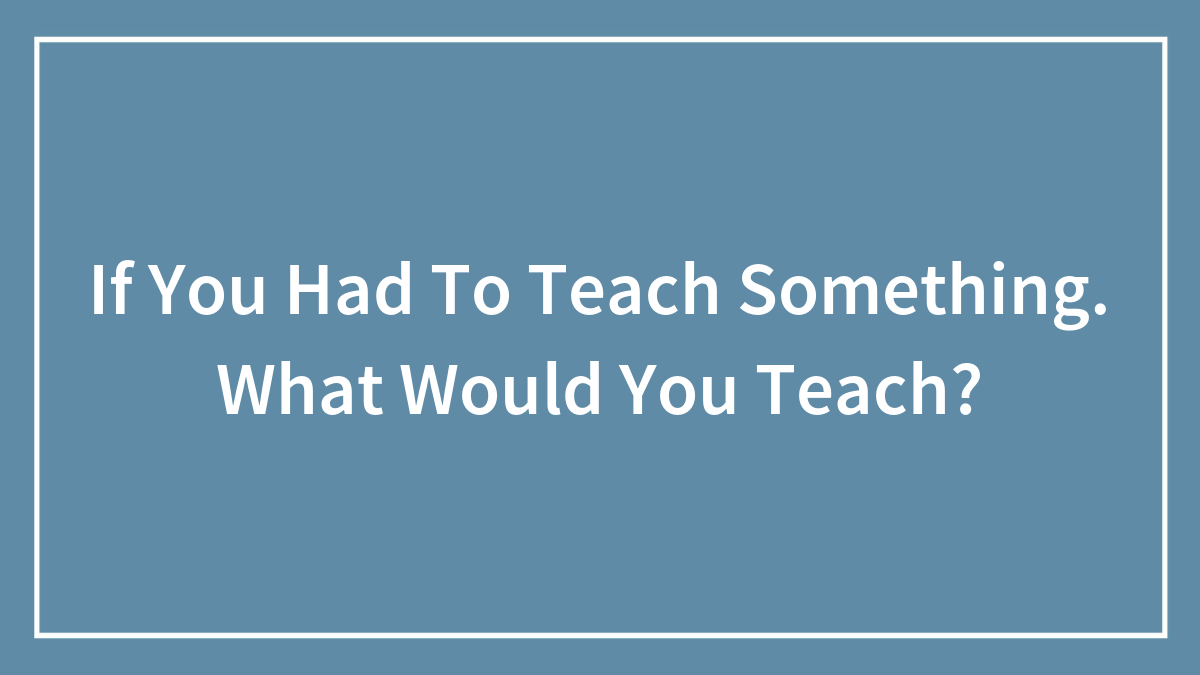 If You Had To Teach Something. What Would You Teach?
