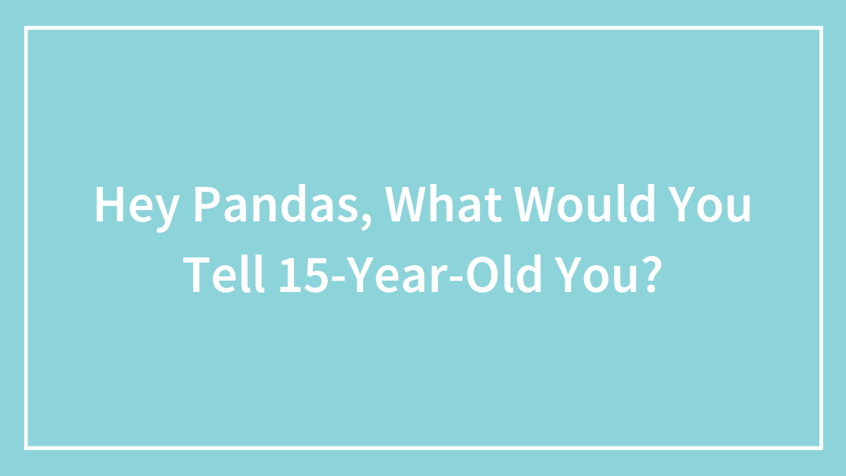 Hey Pandas, What Would You Tell 15-Year-Old You? (Closed)