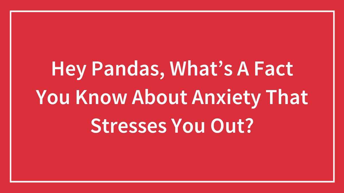 Hey Pandas, What’s A Fact You Know About Anxiety That Stresses You Out? (Closed)