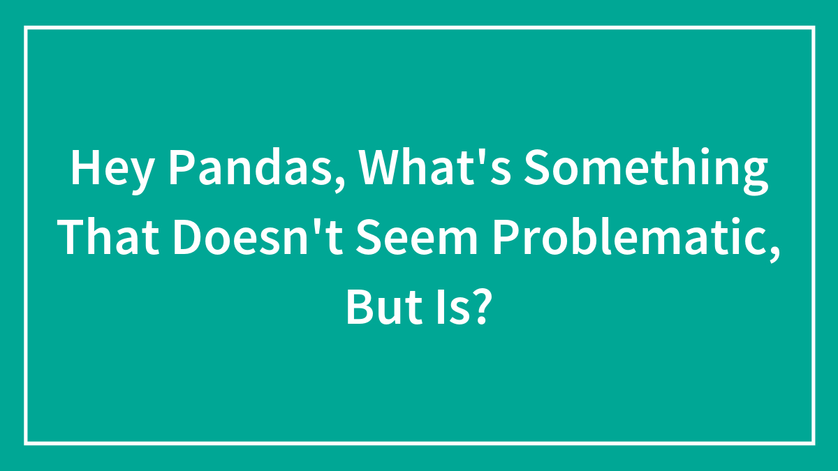 Hey Pandas, What’s Something That Doesn’t Seem Problematic, But Is? (Closed)