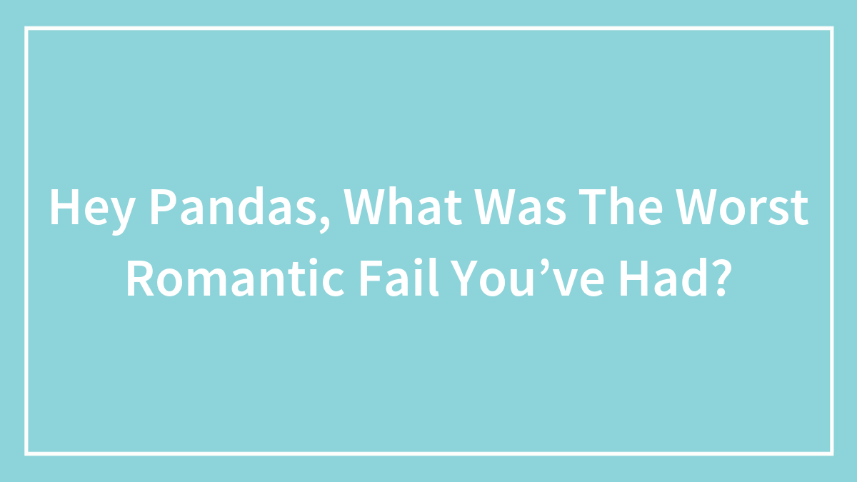 Hey Pandas, What Was The Worst Romantic Fail You’ve Had? (Closed)
