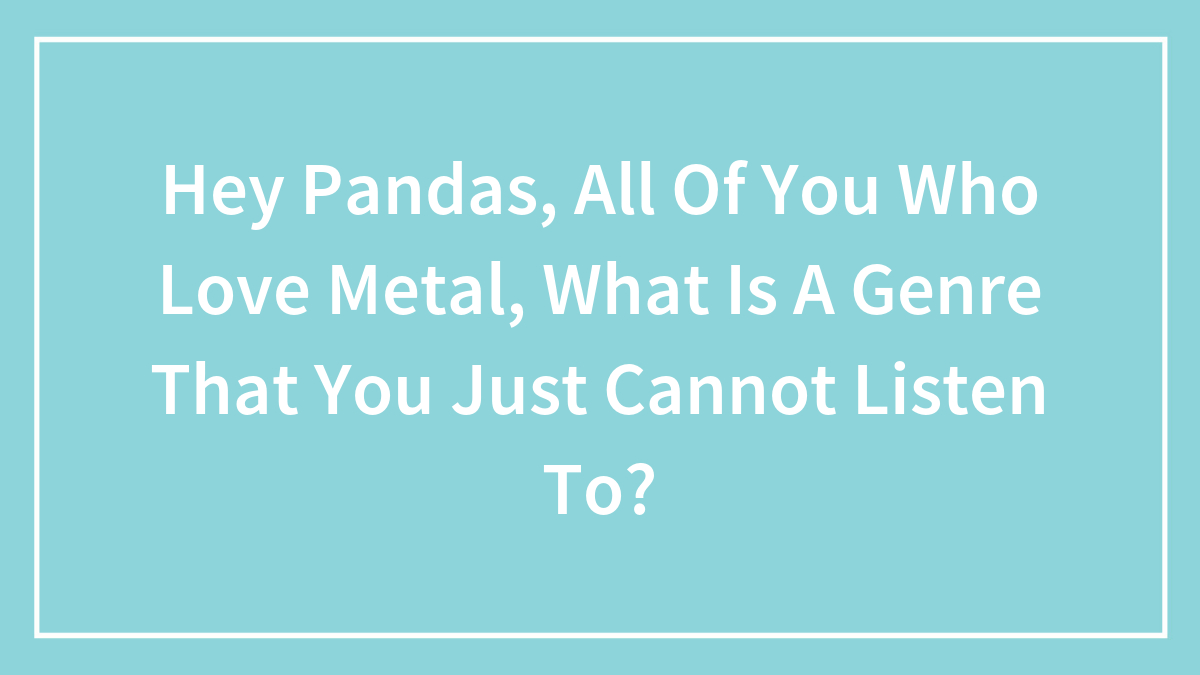 Hey Pandas, All Of You Who Love Metal, What Is A Genre That You Just Cannot Listen To? (Closed)
