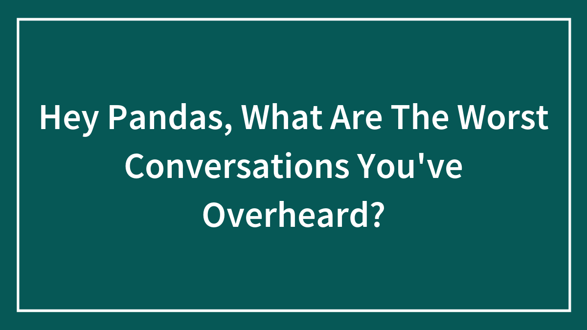 Hey Pandas, What Are The Worst Conversations You’ve Overheard?
