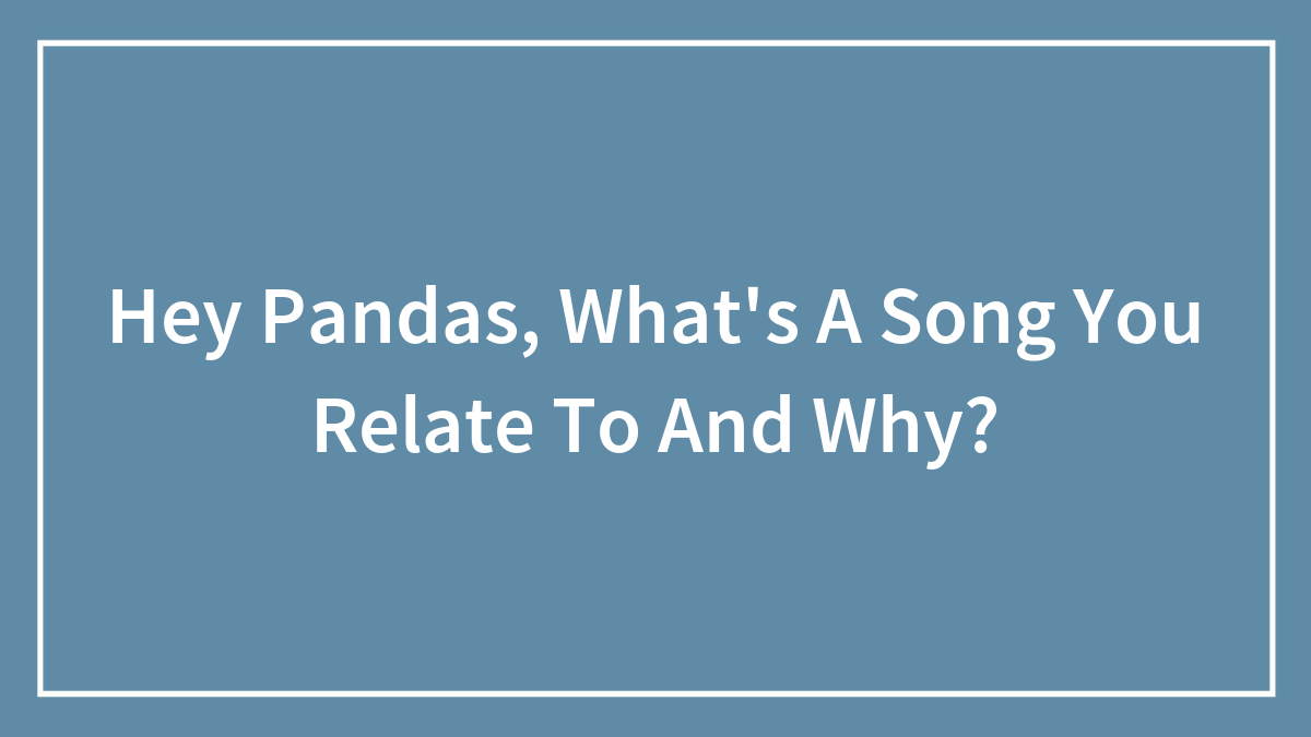 Hey Pandas, What’s A Song You Relate To And Why?