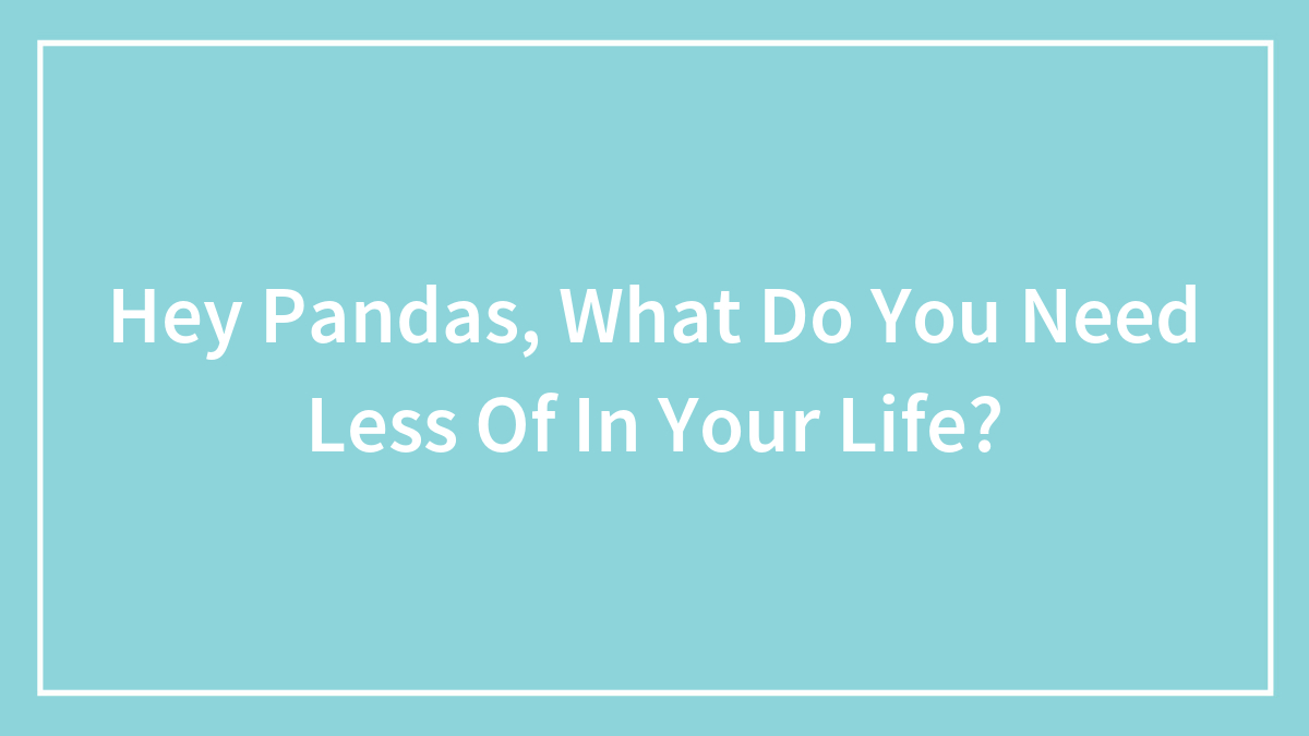 Hey Pandas, What Do You Need Less Of In Your Life? (Closed)
