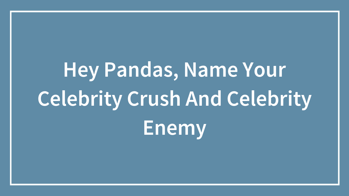 Hey Pandas, Name Your Celebrity Crush And Celebrity Enemy (Closed)