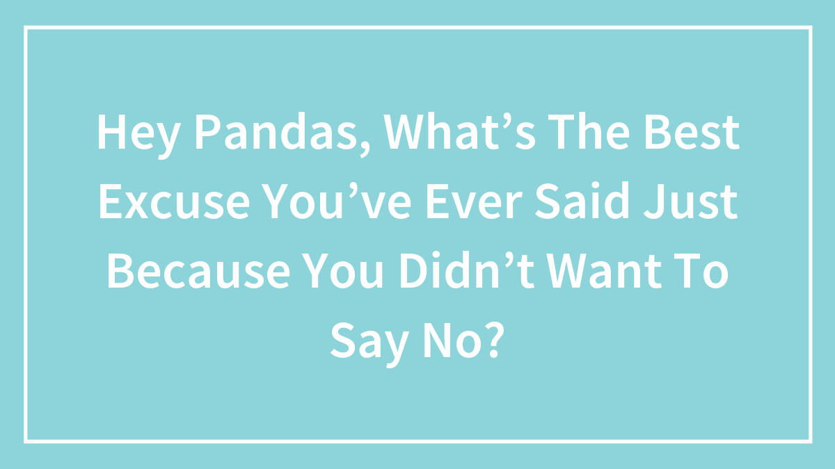 Hey Pandas, What’s The Best Excuse You’ve Ever Said Just Because You Didn’t Want To Say No? (Closed)