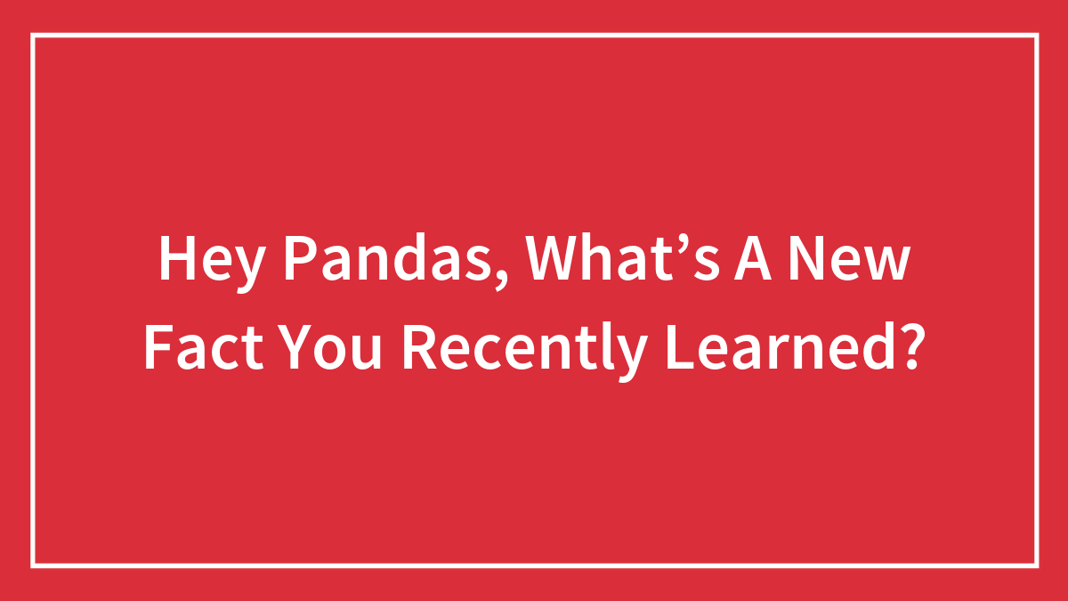 Hey Pandas, What’s A New Fact You Recently Learned? (Closed)