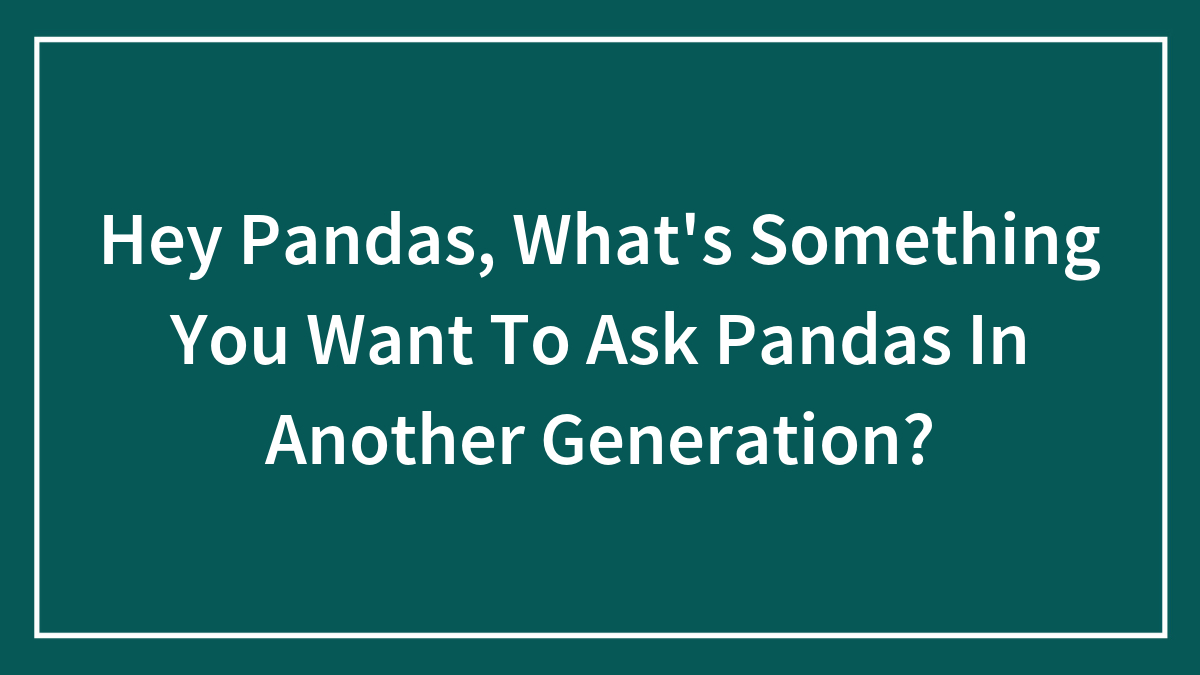 Hey Pandas, What’s Something You Want To Ask Pandas In Another Generation? (Closed)