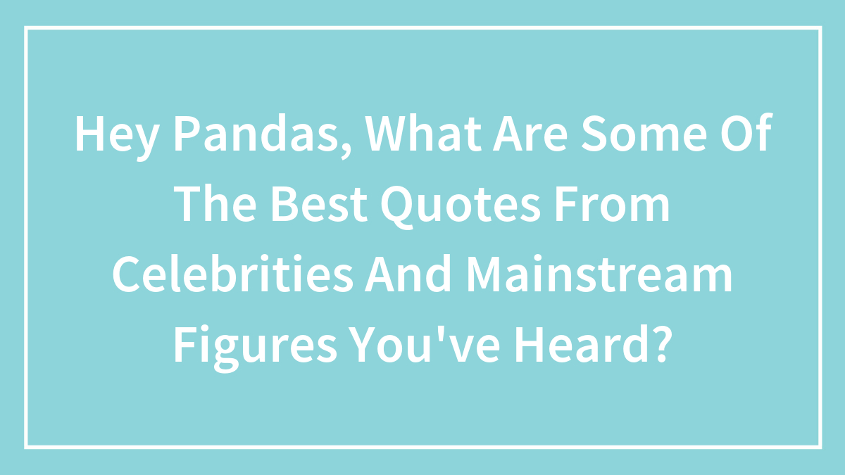 Hey Pandas, What Are Some Of The Best Quotes From Celebrities And Mainstream Figures You’ve Heard?