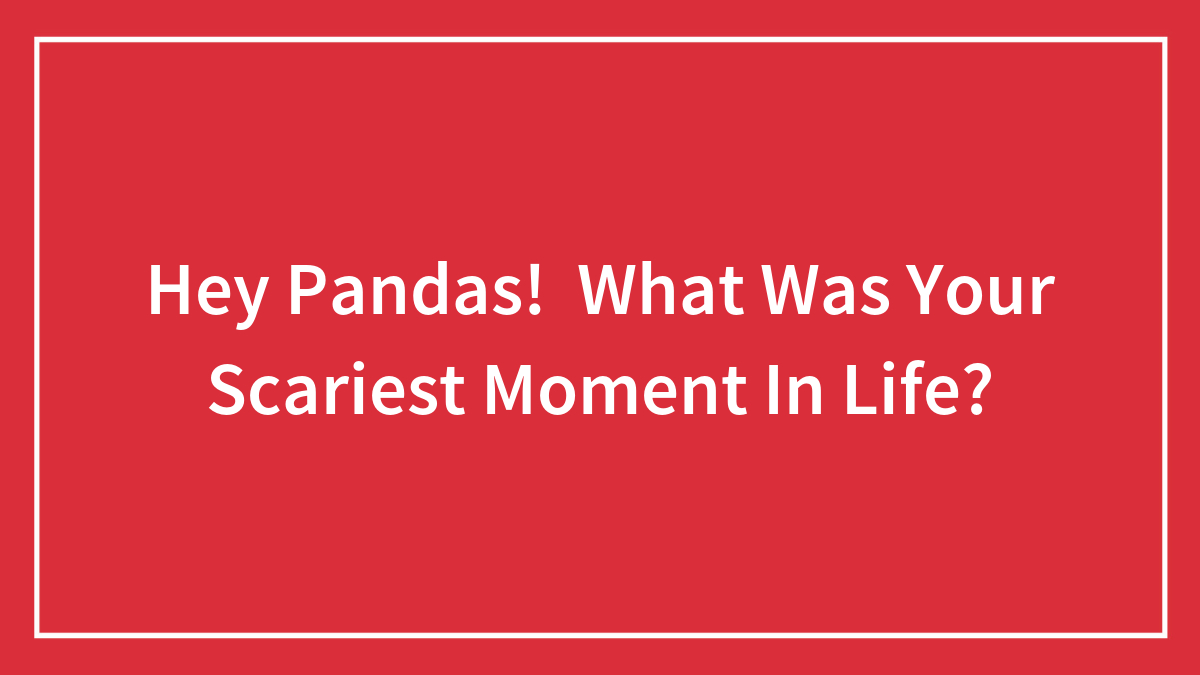 Hey Pandas! What Was Your Scariest Moment In Life?