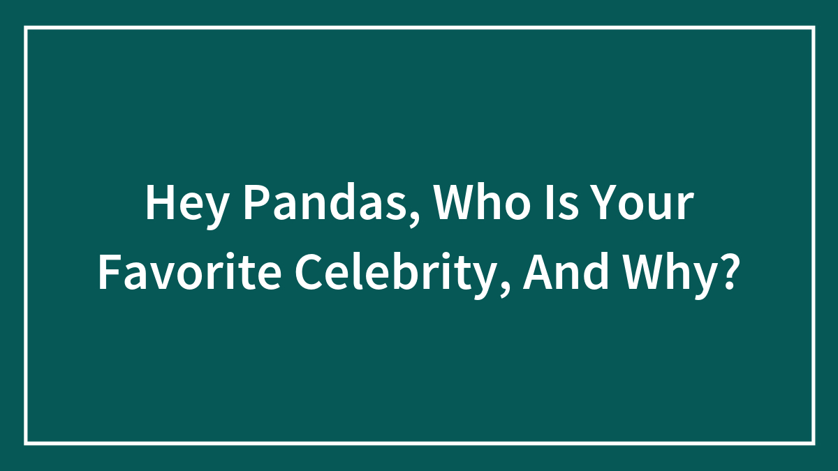Hey Pandas, Who Is Your Favorite Celebrity, And Why?