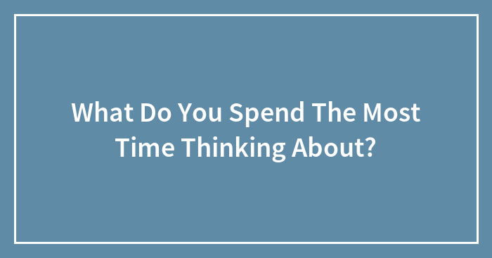 What Do You Spend The Most Time Thinking About?