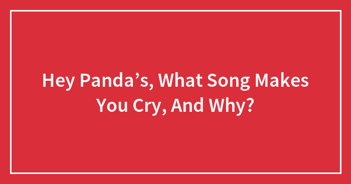 Hey Panda’s, What Song Makes You Cry, And Why?