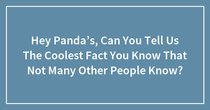 Hey Panda’s, Can You Tell Us The Coolest Fact You Know That Not Many Other People Know?