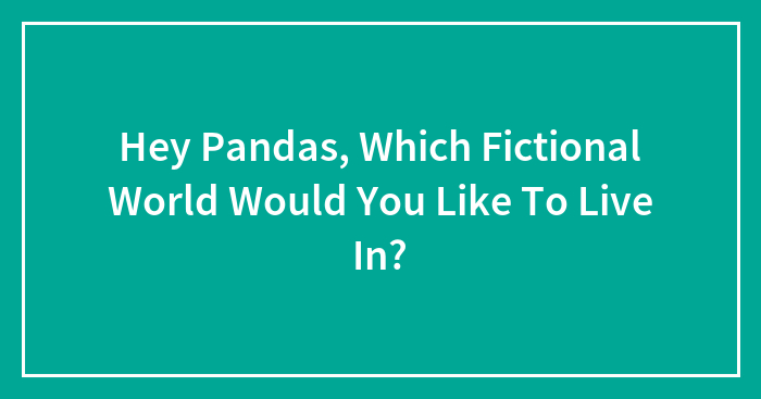 Hey Pandas, Which Fictional World Would You Like To Live In? (Closed)