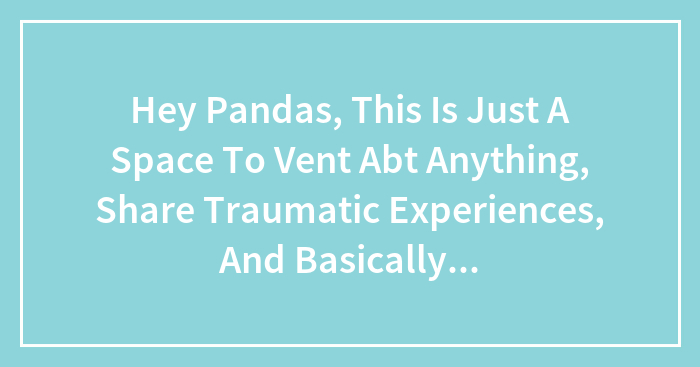 Hey Pandas, This Is Just A Space To Vent Abt Anything, Share Traumatic Experiences, And Basically Just Get That Off Your Chest.