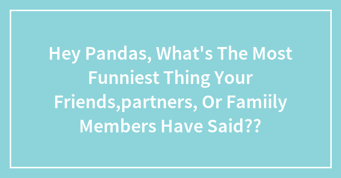 Hey Pandas, What’s The Most Funniest Thing Your Friends,partners, Or Famiily Members Have Said??