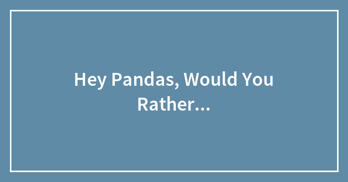 Hey Pandas, Would You Rather…