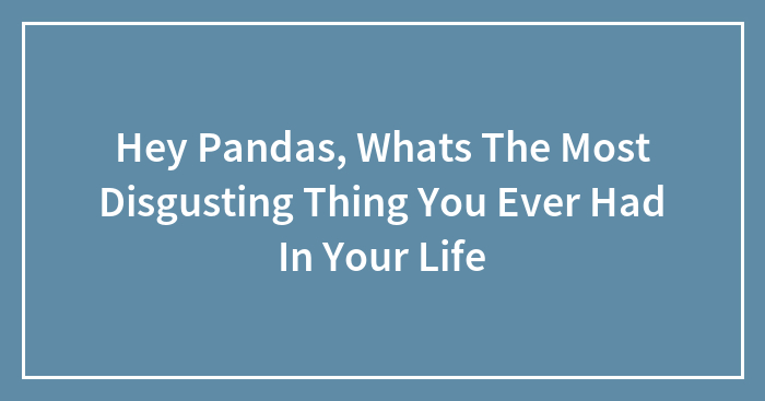 Hey Pandas, Whats The Most Disgusting Thing You Ever Had In Your Life