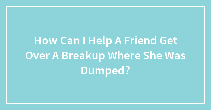 How Can I Help A Friend Get Over A Breakup Where She Was Dumped?